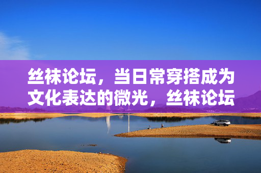 丝袜论坛，当日常穿搭成为文化表达的微光，丝袜论坛，日常穿搭的文化微光
