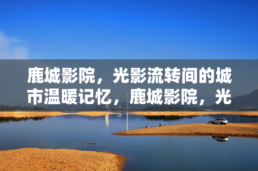 鹿城影院，光影流转间的城市温暖记忆，鹿城影院，光影流转的城市温暖记忆
