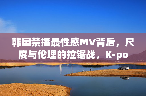 韩国禁播最性感MV背后，尺度与伦理的拉锯战，K-pop的性感边界在哪里？K-pop性感MV遭禁播，尺度与伦理的边界之战
