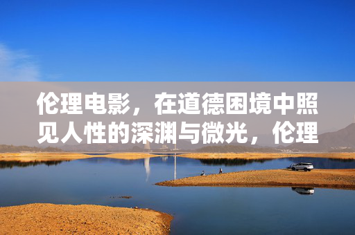 伦理电影，在道德困境中照见人性的深渊与微光，伦理电影，深渊与微光间的人性困境
