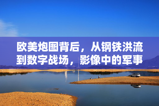 欧美炮图背后，从钢铁洪流到数字战场，影像中的军事叙事演变，欧美军事影像，钢铁洪流到数字战场的叙事演变