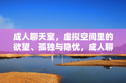 成人聊天室，虚拟空间里的欲望、孤独与隐忧，成人聊天室，虚拟空间里的欲望、孤独与隐忧