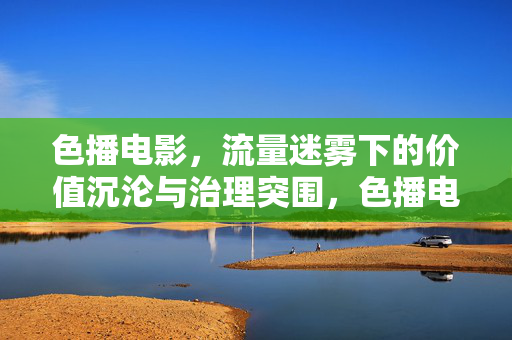 色播电影，流量迷雾下的价值沉沦与治理突围，色播电影，流量迷雾下的价值沉沦与治理突围