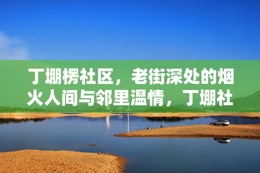 丁堋楞社区，老街深处的烟火人间与邻里温情，丁堋社区，老街深处的烟火人间与邻里温情