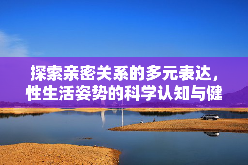 探索亲密关系的多元表达，性生活姿势的科学认知与健康指南，亲密关系多元表达，性生活姿势科学认知与健康指南