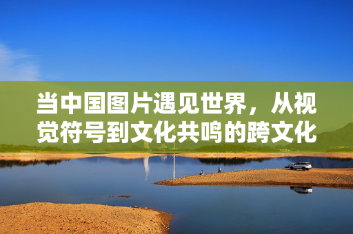 当中国图片遇见世界，从视觉符号到文化共鸣的跨文化传播，中国图片的跨文化共鸣，视觉符号的世界对话