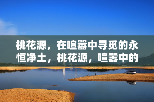 桃花源，在喧嚣中寻觅的永恒净土，桃花源，喧嚣中的永恒净土