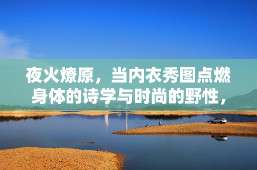 夜火燎原，当内衣秀图点燃身体的诗学与时尚的野性，夜火燎原，内衣秀点燃身体诗学与时尚野性