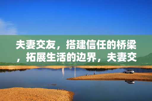 夫妻交友，搭建信任的桥梁，拓展生活的边界，夫妻交友，以信任为桥，拓生活之界