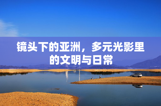 镜头下的亚洲，多元光影里的文明与日常