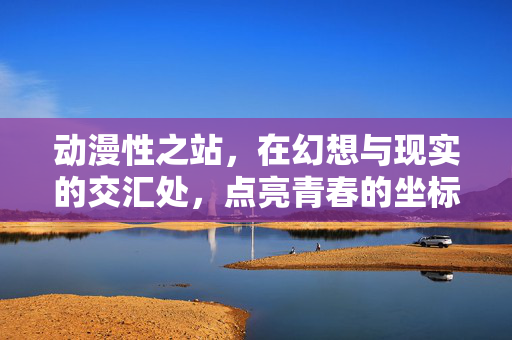动漫性之站，在幻想与现实的交汇处，点亮青春的坐标，幻想与现实交汇处，动漫点亮青春坐标