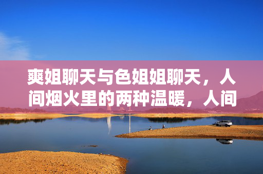爽姐聊天与色姐姐聊天，人间烟火里的两种温暖，人间烟火里的双份温暖，爽姐与色姐姐的聊天