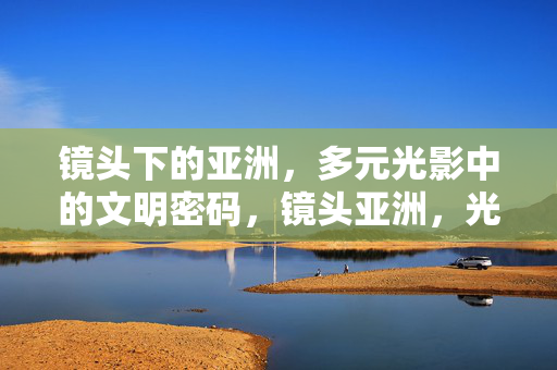 镜头下的亚洲，多元光影中的文明密码，镜头亚洲，光影中的文明密码