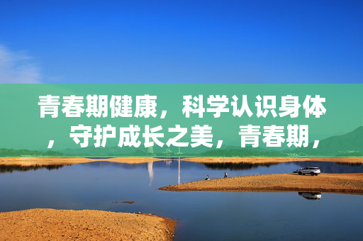 青春期健康，科学认识身体，守护成长之美，青春期，科学认识身体，守护成长之美