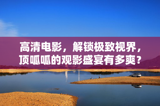 高清电影，解锁极致视界，顶呱呱的观影盛宴有多爽？解锁极致视界，顶呱呱高清观影盛宴爽感