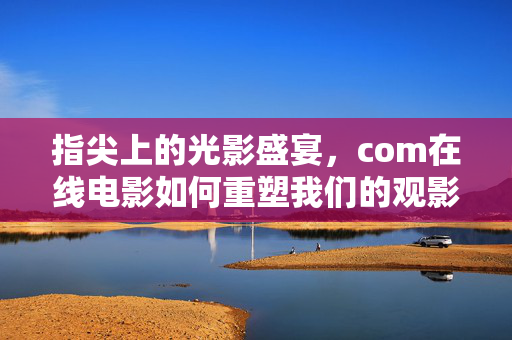 指尖上的光影盛宴，com在线电影如何重塑我们的观影体验，指尖光影盛宴，在线电影重塑观影体验