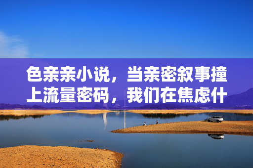 色亲亲小说，当亲密叙事撞上流量密码，我们在焦虑什么？亲密叙事撞上流量密码，我们在焦虑什么？