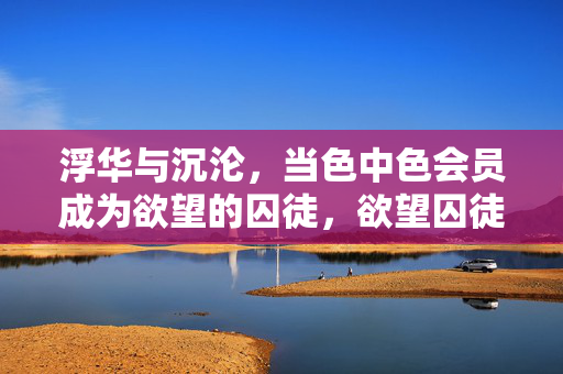 浮华与沉沦，当色中色会员成为欲望的囚徒，欲望囚徒，色中色会员的浮华沉沦