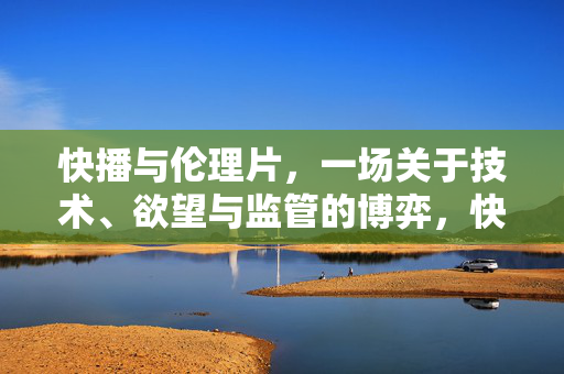 快播与伦理片，一场关于技术、欲望与监管的博弈，快播与伦理片，技术、欲望与监管的博弈