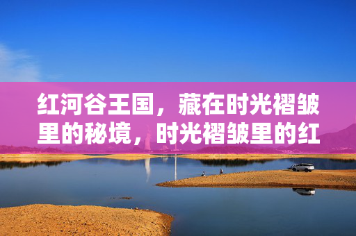 红河谷王国，藏在时光褶皱里的秘境，时光褶皱里的红河谷秘境