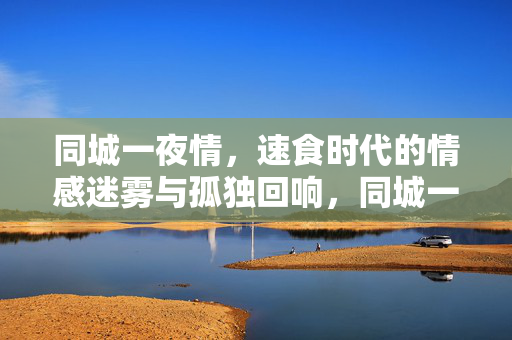 同城一夜情，速食时代的情感迷雾与孤独回响，同城一夜情，速食时代的情感迷雾与孤独回响
