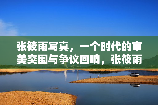 张筱雨写真，一个时代的审美突围与争议回响，张筱雨写真，时代审美突围与争议