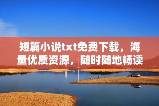 短篇小说txt免费下载，海量优质资源，随时随地畅读文学世界，短篇小说txt免费下载，海量资源，畅读文学世界