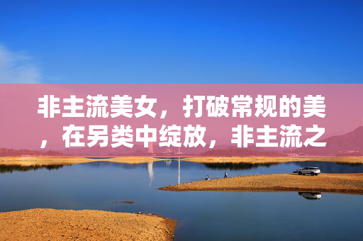 非主流美女，打破常规的美，在另类中绽放，非主流之美，打破常规，在另类中绽放