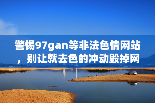 警惕97gan等非法色情网站，别让就去色的冲动毁掉网络清朗，警惕非法色情网站，别让色情冲动毁掉网络清朗