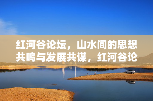 红河谷论坛，山水间的思想共鸣与发展共谋，红河谷论坛，山水间的思想共鸣与发展共谋