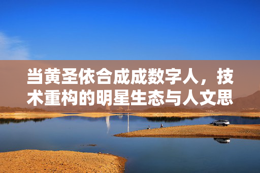 当黄圣依合成成数字人，技术重构的明星生态与人文思考，黄圣依数字人合成，技术重构明星生态与人文思辨