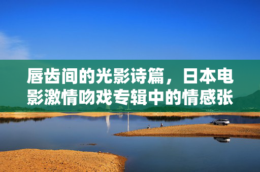 唇齿间的光影诗篇，日本电影激情吻戏专辑中的情感张力与文化密码，光影唇齿间，日本电影激情吻戏的情感张力与文化密码