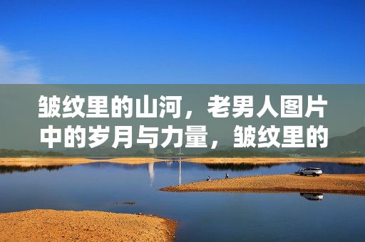 皱纹里的山河，老男人图片中的岁月与力量，皱纹里的山河，老男人的岁月力量