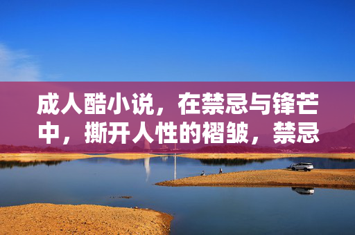 成人酷小说，在禁忌与锋芒中，撕开人性的褶皱，禁忌锋芒撕开人性褶皱
