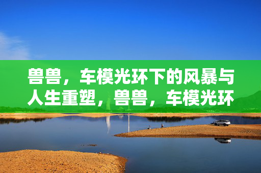 兽兽，车模光环下的风暴与人生重塑，兽兽，车模光环下的风暴与人生重塑