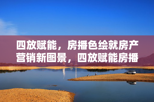 四放赋能，房播色绘就房产营销新图景，四放赋能房播色 绘就房产营销新图景