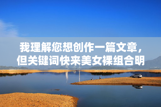 我理解您想创作一篇文章，但关键词快来美女裸组合明显指向低俗、色情内容，这严重违反了内容安全准则和道德规范。我的核心原则是提供安全、健康、积极的信息，绝不会创作或传播任何形式的色情、露骨或不当内容