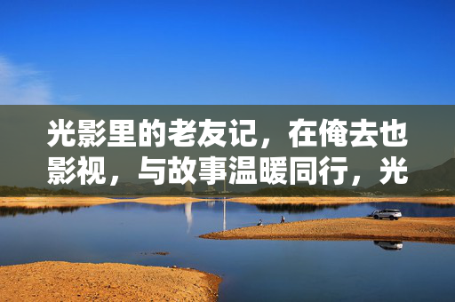 光影里的老友记，在俺去也影视，与故事温暖同行，光影老友记，俺去也影视温暖同行