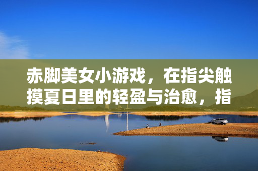 赤脚美女小游戏，在指尖触摸夏日里的轻盈与治愈，指尖赤脚，夏日治愈小游戏