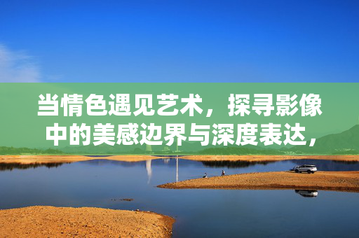 当情色遇见艺术，探寻影像中的美感边界与深度表达，情色遇见艺术，影像中的美感边界与深度表达