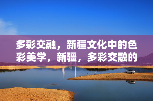 多彩交融，新疆文化中的色彩美学，新疆，多彩交融的色彩美学