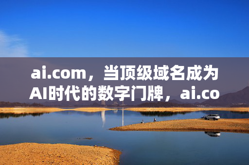 ai.com，当顶级域名成为AI时代的数字门牌，ai.com，顶级域名，AI时代的数字门牌