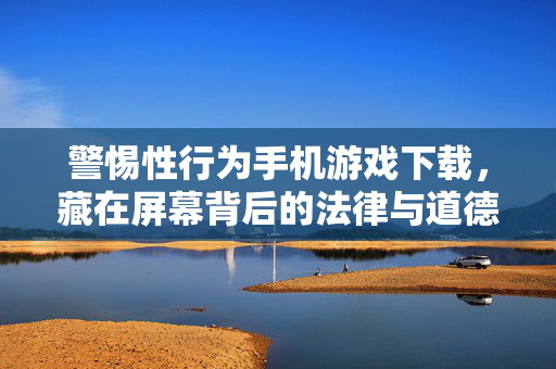 警惕性行为手机游戏下载，藏在屏幕背后的法律与道德陷阱