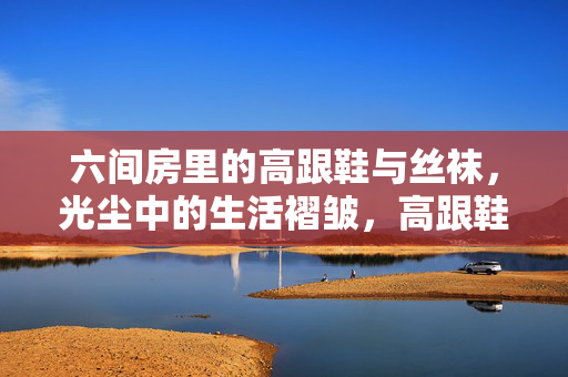 六间房里的高跟鞋与丝袜，光尘中的生活褶皱，高跟鞋与丝袜，六间房光尘中的生活褶皱
