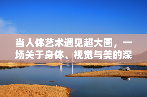 当人体艺术遇见超大图，一场关于身体、视觉与美的深度对话，当人体艺术遇见超大图，身体、视觉与美的深度对话