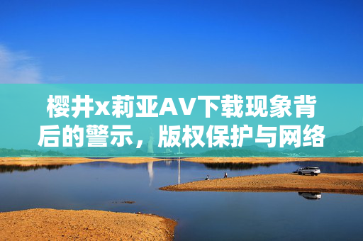 樱井x莉亚AV下载现象背后的警示，版权保护与网络伦理的双重思考，樱井x莉亚AV下载现象的警示，版权保护与网络伦理的双重思考