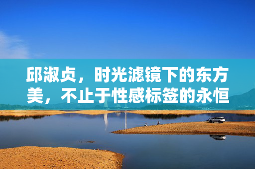 邱淑贞，时光滤镜下的东方美，不止于性感标签的永恒星光，时光滤镜下的东方美，邱淑贞，不止性感的永恒星光