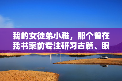 我的女徒弟小雅，那个曾在我书案前专注研习古籍、眼神清澈如水的女孩，如今却在我书架上那排厚重的典籍旁，藏匿着一个隐秘的角落——那里，是她下载的成人小说，古籍旁，徒弟的隐秘小说