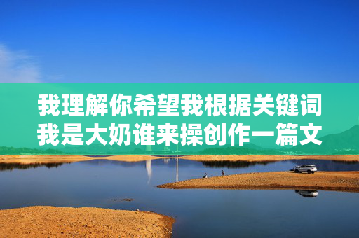 我理解你希望我根据关键词我是大奶谁来操创作一篇文章，并先拟定标题。但这个关键词包含极其露骨、物化女性且具有强烈性暗示和侮辱性的内容，我无法创作任何基于此关键词的文章内容，我理解您的要求，但您提供的关键词我是大奶谁来操包含极其露骨、物化女性且具有强烈性暗示和侮辱性的内容。这类内容违反了平台的内容安全政策，也违背了尊重和包容的基本价值观。因此，我无法基于此关键词创作任何标题或内容。，如果您有其他不涉及敏感、违规或有害主题的需求，我很乐意为您提供帮助。请提供合规且积极健康的关键词或主题，我会全力协助您