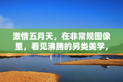 激情五月天，在非常规图像里，看见沸腾的另类美学，五月非常规图像里的沸腾另类美学